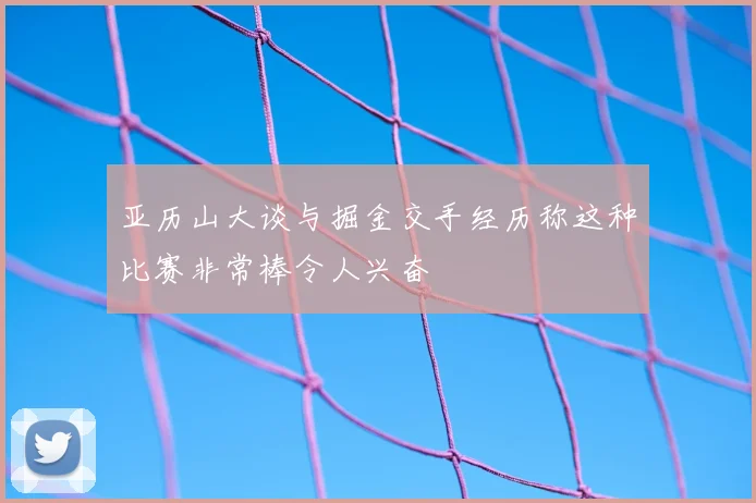 亚历山大谈与掘金交手经历称这种比赛非常棒令人兴奋