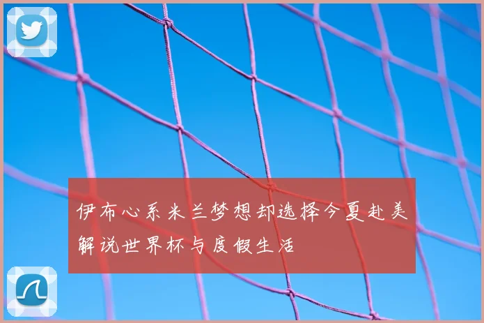 伊布心系米兰梦想却选择今夏赴美解说世界杯与度假生活