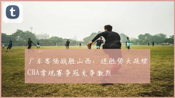 广东客场战胜山西，连胜势头延续CBA常规赛争冠竞争激烈