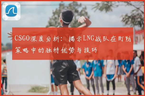 CSGO深度分析：揭示LNG战队在盯防策略中的独特优势与技巧