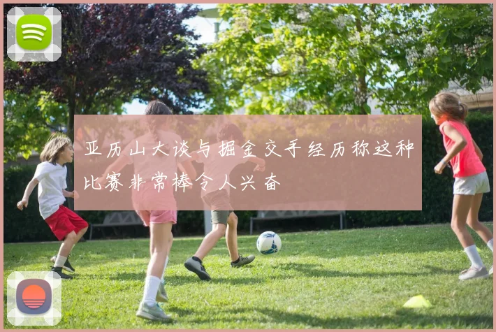亚历山大谈与掘金交手经历称这种比赛非常棒令人兴奋