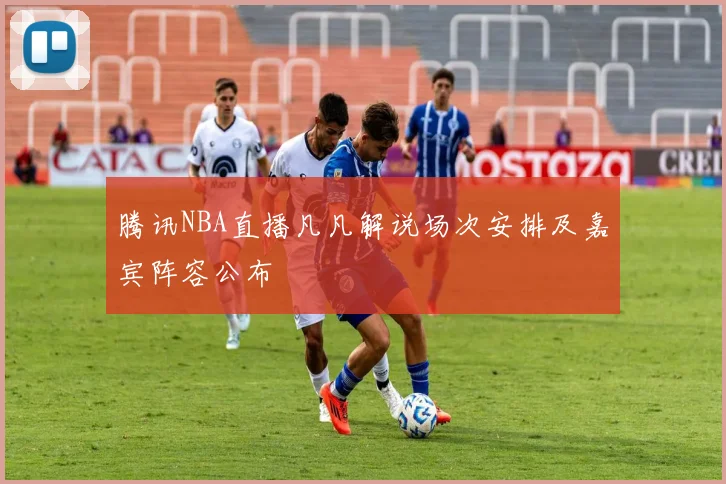 腾讯NBA直播凡凡解说场次安排及嘉宾阵容公布