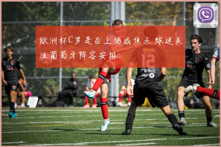 欧洲杯C罗是否上场成焦点 球迷关注葡萄牙阵容安排