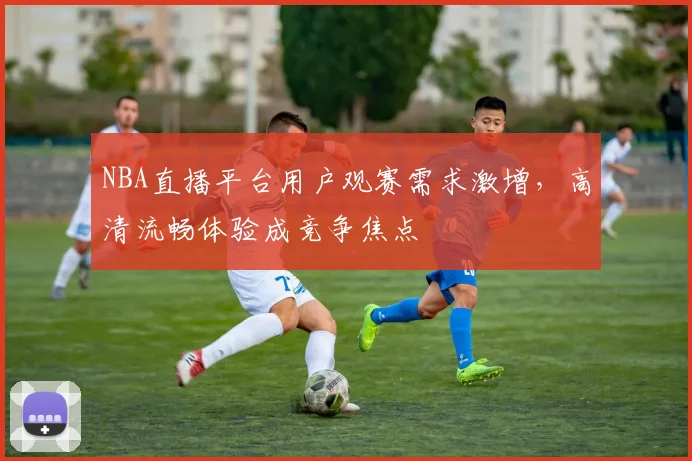 NBA直播平台用户观赛需求激增，高清流畅体验成竞争焦点