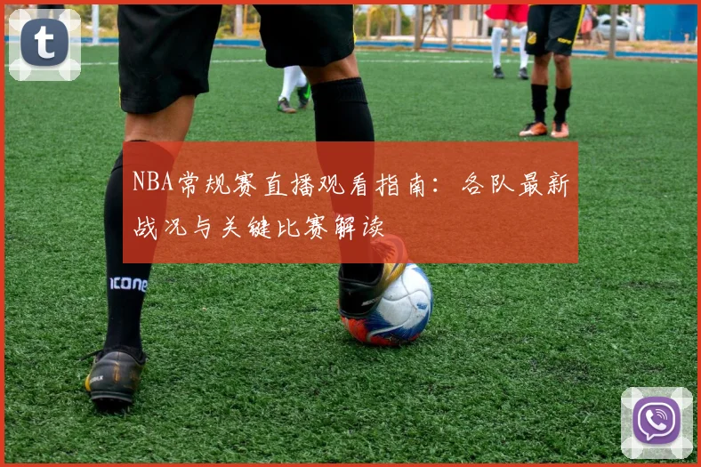 NBA常规赛直播观看指南:各队最新战况与关键比赛解读
