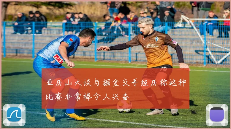 亚历山大谈与掘金交手经历称这种比赛非常棒令人兴奋