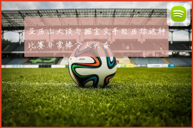 亚历山大谈与掘金交手经历称这种比赛非常棒令人兴奋