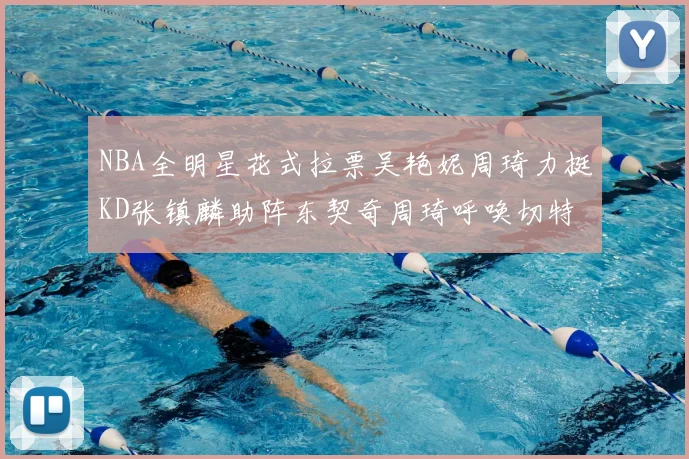 NBA全明星花式拉票吴艳妮周琦力挺KD张镇麟助阵东契奇周琦呼唤切特共襄盛举