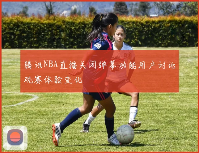 腾讯NBA直播关闭弹幕功能用户讨论观赛体验变化