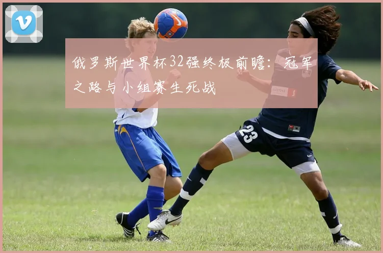俄罗斯世界杯32强终极前瞻：冠军之路与小组赛生死战