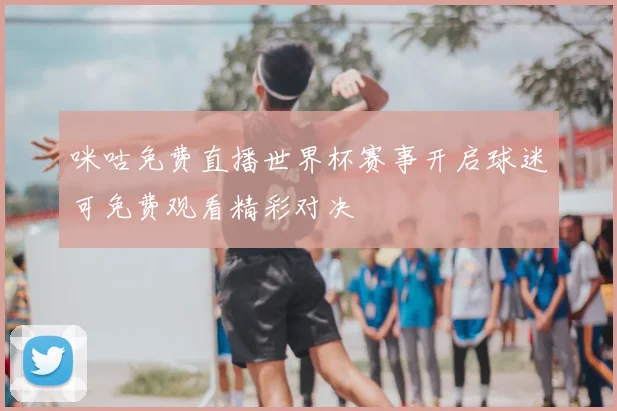 咪咕免费直播世界杯赛事开启球迷可免费观看精彩对决