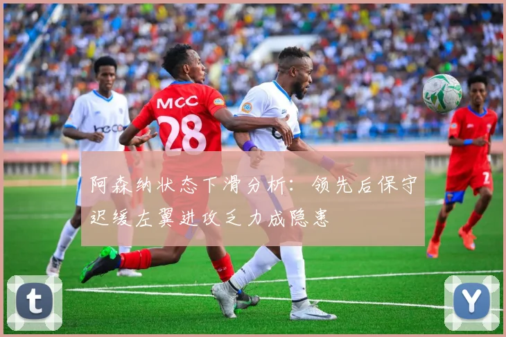 阿森纳状态下滑分析：领先后保守迟缓左翼进攻乏力成隐患