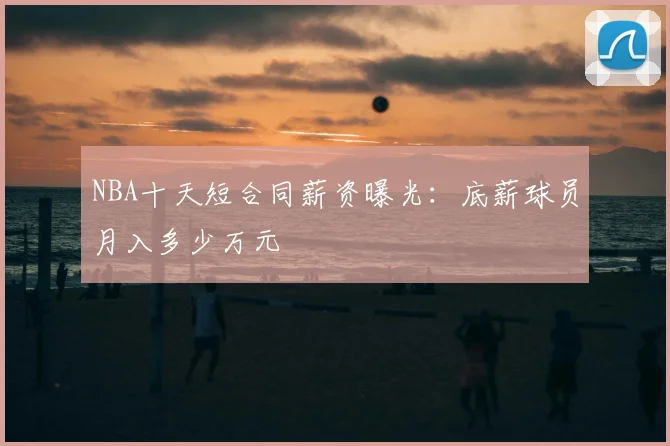 NBA十天短合同薪资曝光:底薪球员月入多少万元