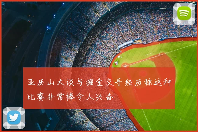 亚历山大谈与掘金交手经历称这种比赛非常棒令人兴奋