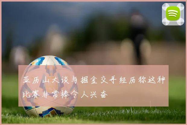 亚历山大谈与掘金交手经历称这种比赛非常棒令人兴奋