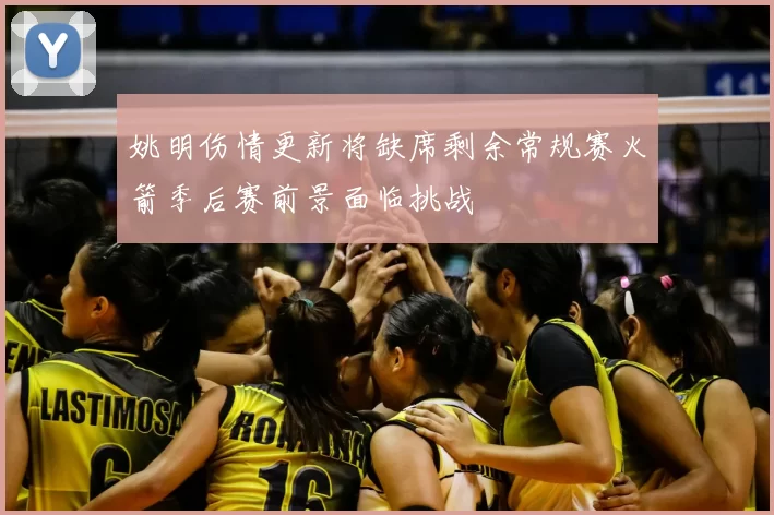 姚明伤情更新将缺席剩余常规赛火箭季后赛前景面临挑战