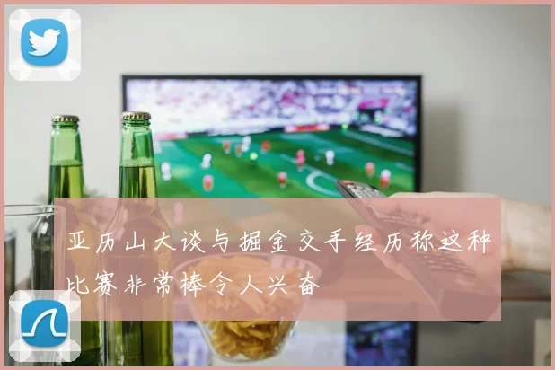 亚历山大谈与掘金交手经历称这种比赛非常棒令人兴奋