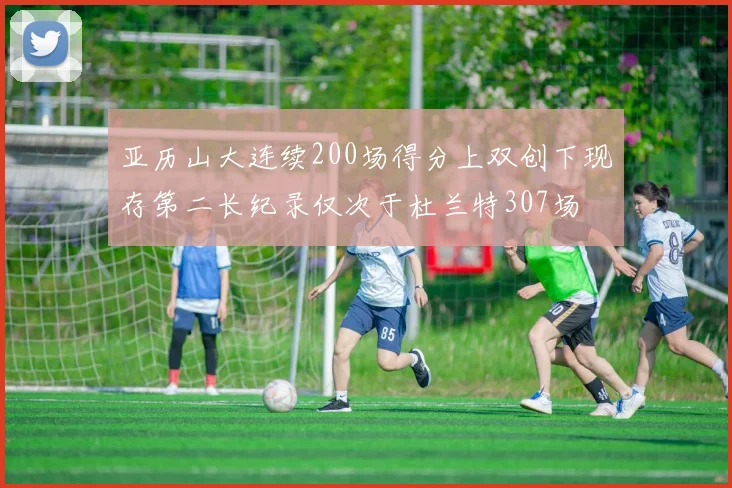 亚历山大连续200场得分上双创下现存第二长纪录仅次于杜兰特307场