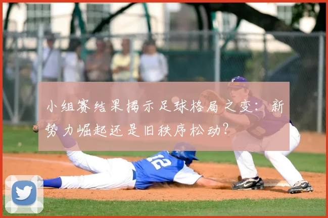 小组赛结果揭示足球格局之变:新势力崛起还是旧秩序松动?