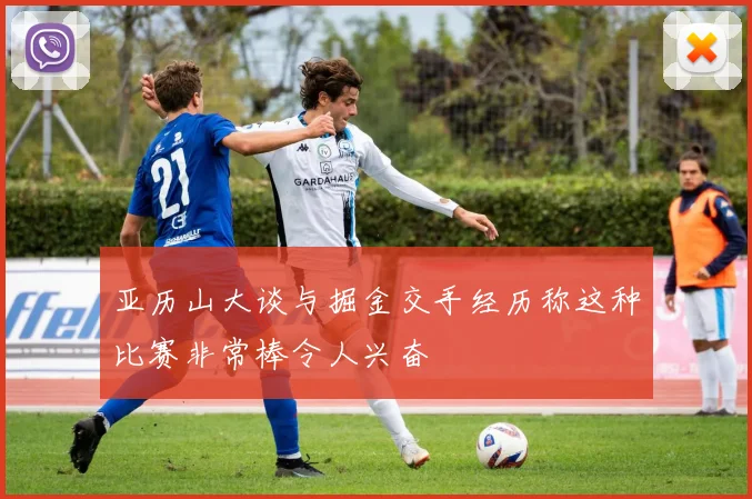 亚历山大谈与掘金交手经历称这种比赛非常棒令人兴奋