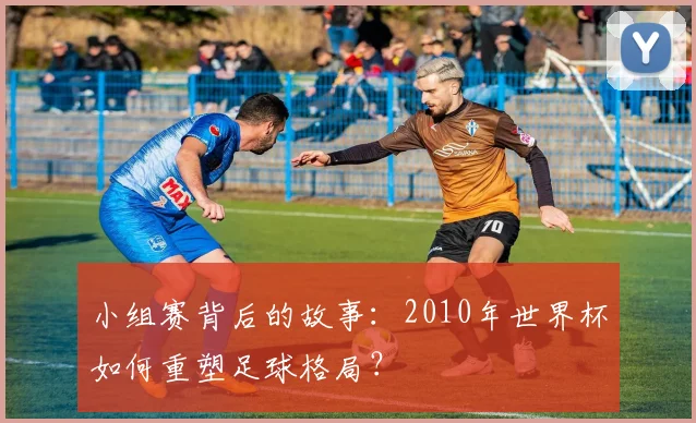 小组赛背后的故事:2010年世界杯如何重塑足球格局?