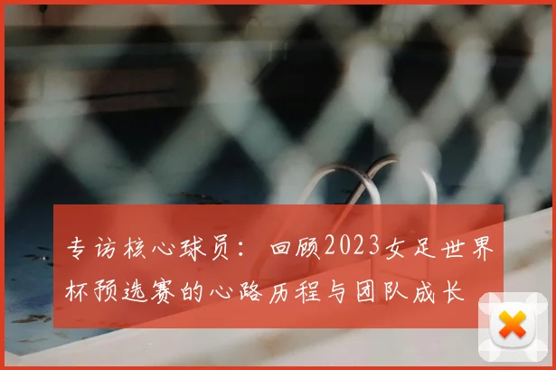专访核心球员：回顾2023女足世界杯预选赛的心路历程与团队成长
