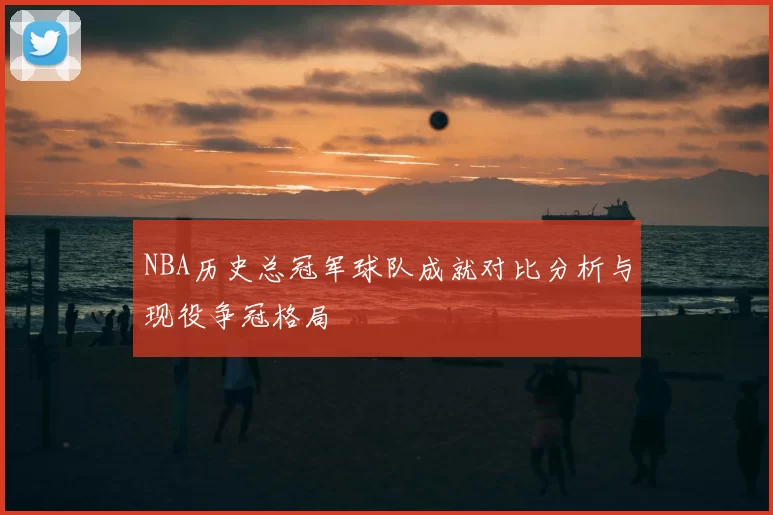 NBA历史总冠军球队成就对比分析与现役争冠格局