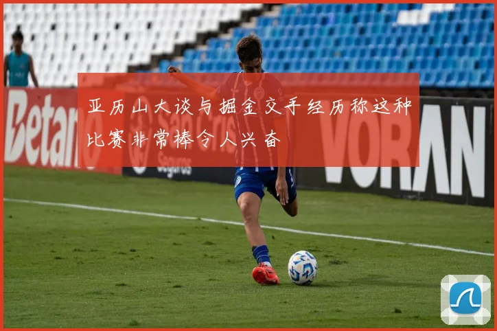 亚历山大谈与掘金交手经历称这种比赛非常棒令人兴奋