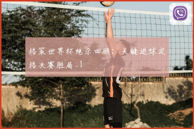 格策世界杯绝杀回顾：关键进球定格决赛胜局_1