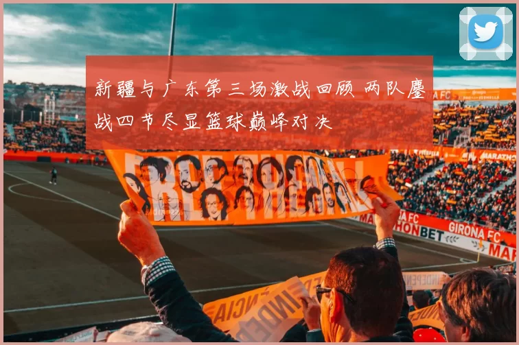 新疆与广东第三场激战回顾 两队鏖战四节尽显篮球巅峰对决