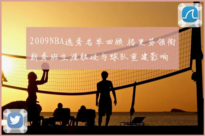 2009NBA选秀名单回顾 格里芬领衔新秀班生涯轨迹与球队重建影响