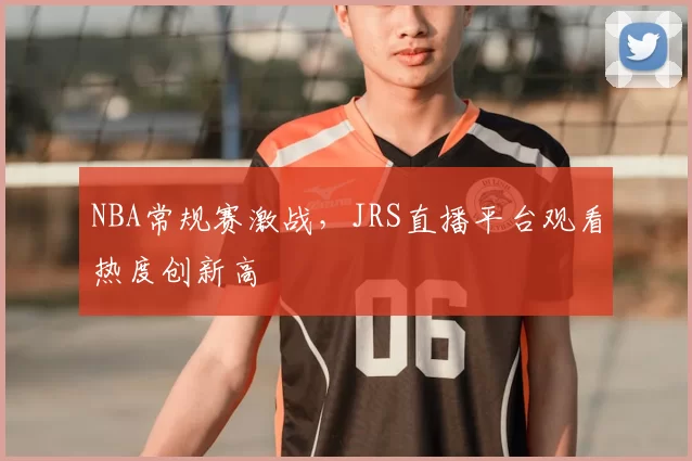 NBA常规赛激战，JRS直播平台观看热度创新高