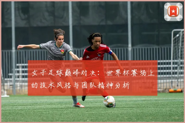 女子足球巅峰对决：世界杯赛场上的技术风格与团队精神分析