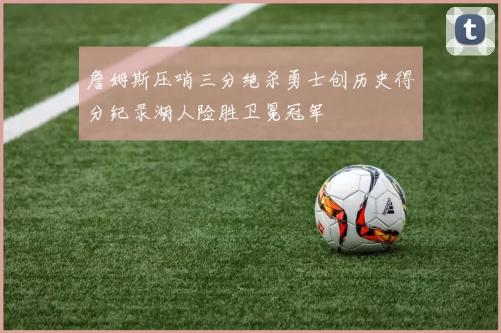 詹姆斯压哨三分绝杀勇士创历史得分纪录湖人险胜卫冕冠军