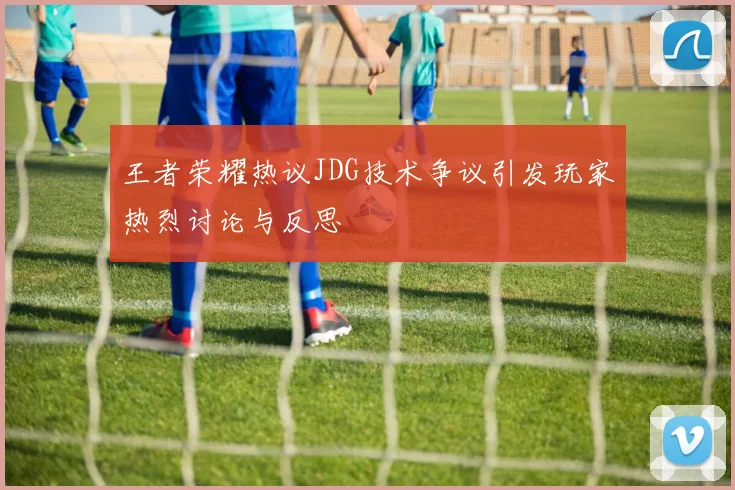 王者荣耀热议JDG技术争议引发玩家热烈讨论与反思
