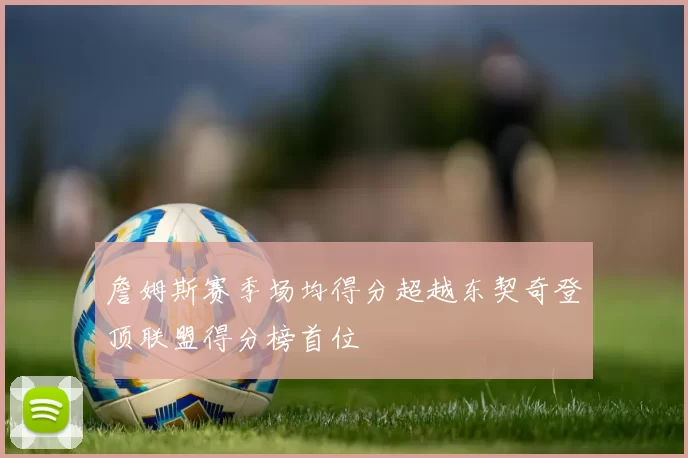 詹姆斯赛季场均得分超越东契奇登顶联盟得分榜首位