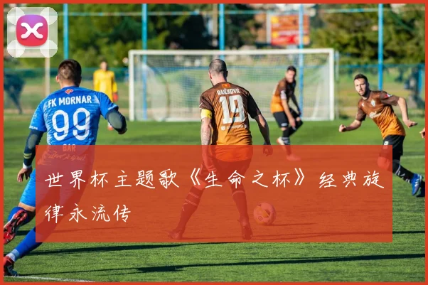 世界杯主题歌《生命之杯》经典旋律永流传