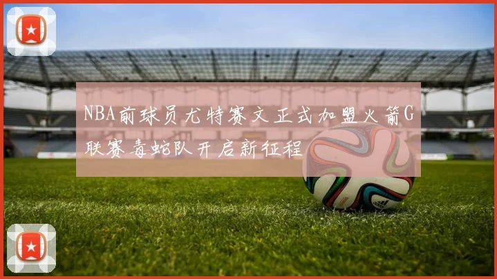 NBA前球员尤特赛文正式加盟火箭G联赛毒蛇队开启新征程