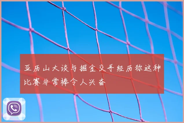 亚历山大谈与掘金交手经历称这种比赛非常棒令人兴奋