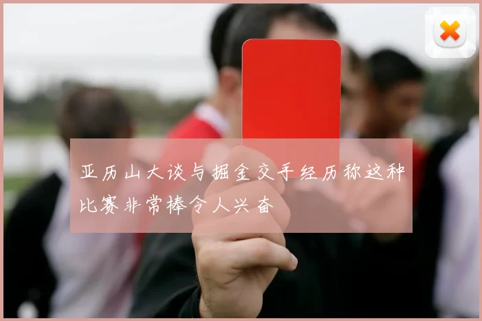 亚历山大谈与掘金交手经历称这种比赛非常棒令人兴奋