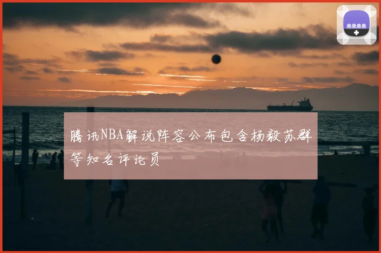 腾讯NBA解说阵容公布包含杨毅苏群等知名评论员