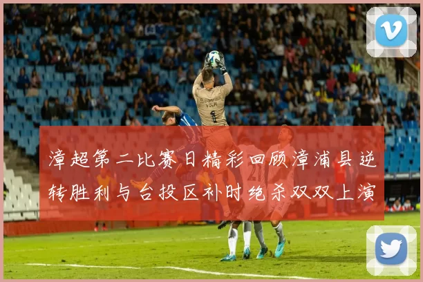 漳超第二比赛日精彩回顾漳浦县逆转胜利与台投区补时绝杀双双上演