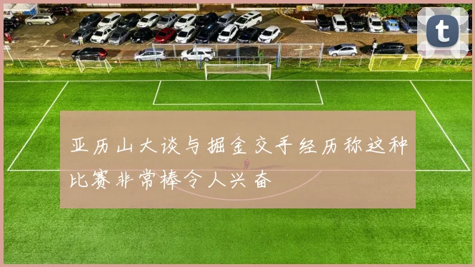 亚历山大谈与掘金交手经历称这种比赛非常棒令人兴奋