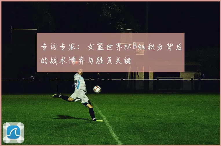 专访专家：女篮世界杯B组积分背后的战术博弈与胜负关键
