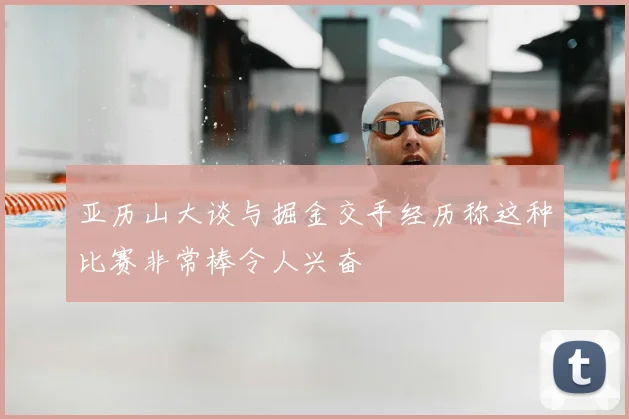 亚历山大谈与掘金交手经历称这种比赛非常棒令人兴奋