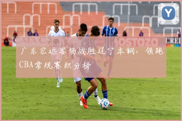 广东宏远客场战胜辽宁本钢，领跑CBA常规赛积分榜