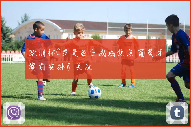 欧洲杯C罗是否出战成焦点 葡萄牙赛前安排引关注