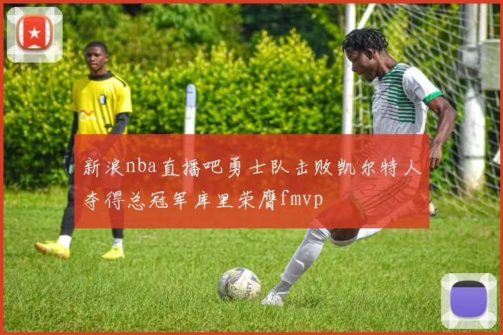 新浪nba直播吧勇士队击败凯尔特人夺得总冠军库里荣膺fmvp