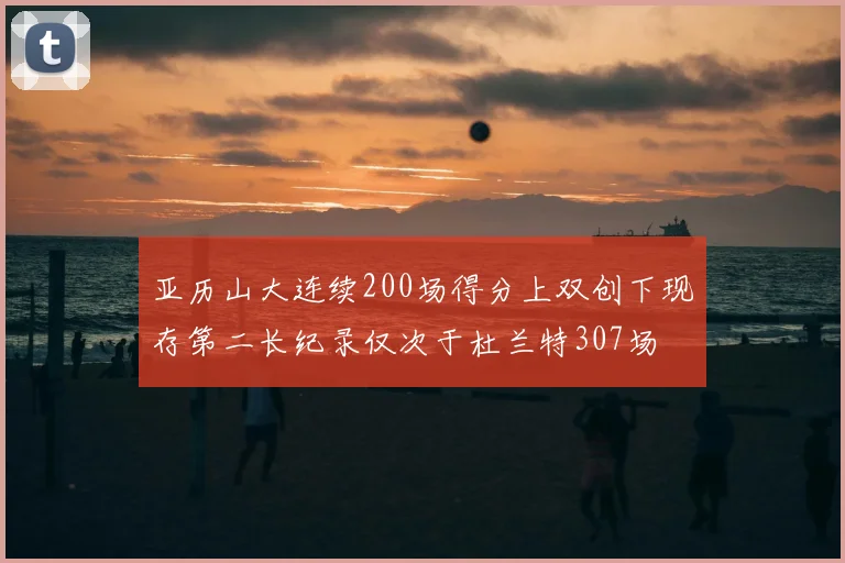 亚历山大连续200场得分上双创下现存第二长纪录仅次于杜兰特307场