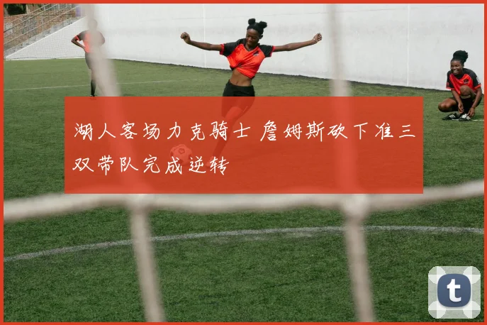 湖人客场力克骑士 詹姆斯砍下准三双带队完成逆转